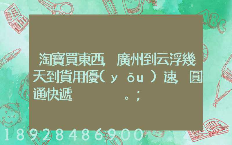 淘寶買東西,廣州到云浮幾天到貨用優(yōu)速,圓通快遞。